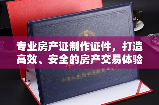 三穗专业房产证制作证件，打造高效、安全的房产交易体验