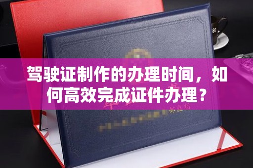 三穗驾驶证制作的办理时间，如何高效完成证件办理？